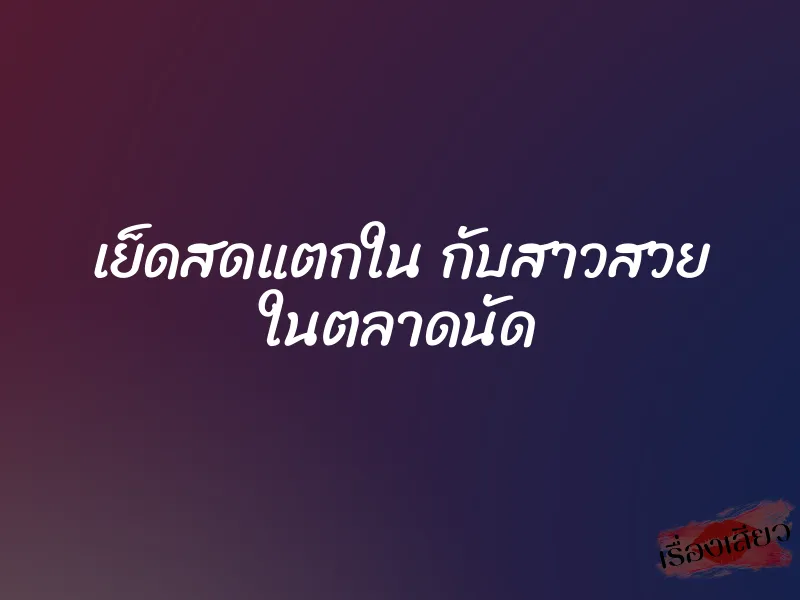 เย็ดสดแตกใน กับสาวสวย ในตลาดนัด 1 เย็ดสดแตกใน กับสาวสวย ในตลาดนัด