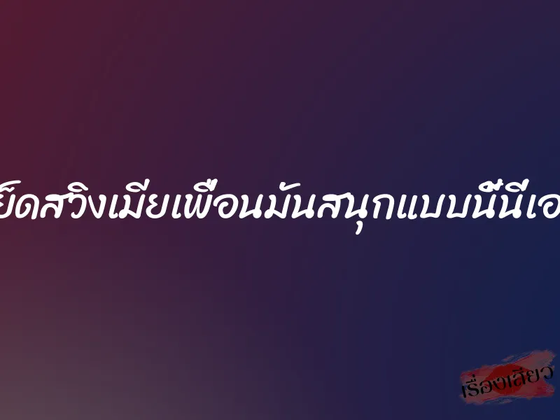 เย็ดสวิงเมียเพื่อนมันสนุกแบบนี้นี่เอง 8 เย็ดสวิงเมียเพื่อนมันสนุกแบบนี้นี่เอง