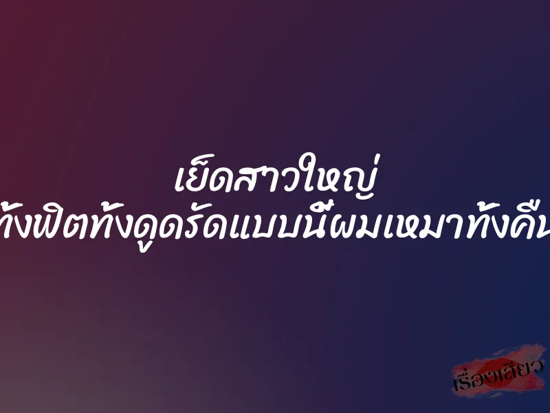เย็ดสาวใหญ่ ทั้งฟิตทั้งดูดรัดแบบนี้ผมเหมาทั้งคืน 1 เย็ดสาวใหญ่ ทั้งฟิตทั้งดูดรัดแบบนี้ผมเหมาทั้งคืน