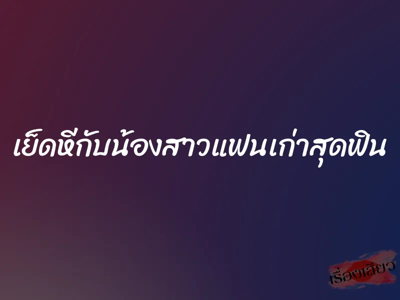 เย็ดหีกับน้องสาวแฟนเก่าสุดฟิน 5 เย็ดหีกับน้องสาวแฟนเก่าสุดฟิน