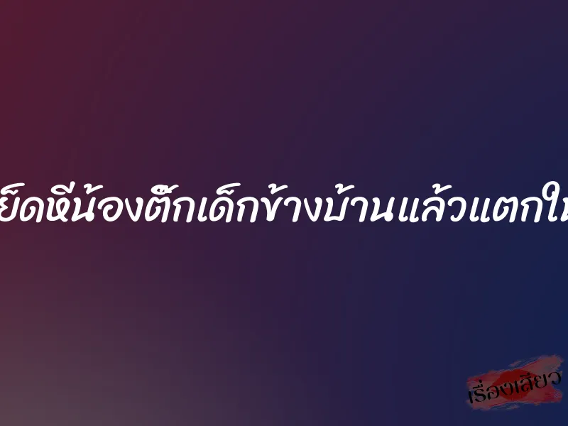 เย็ดหีน้องติ๊กเด็กข้างบ้านแล้วแตกใน 10 เย็ดหีน้องติ๊กเด็กข้างบ้านแล้วแตกใน