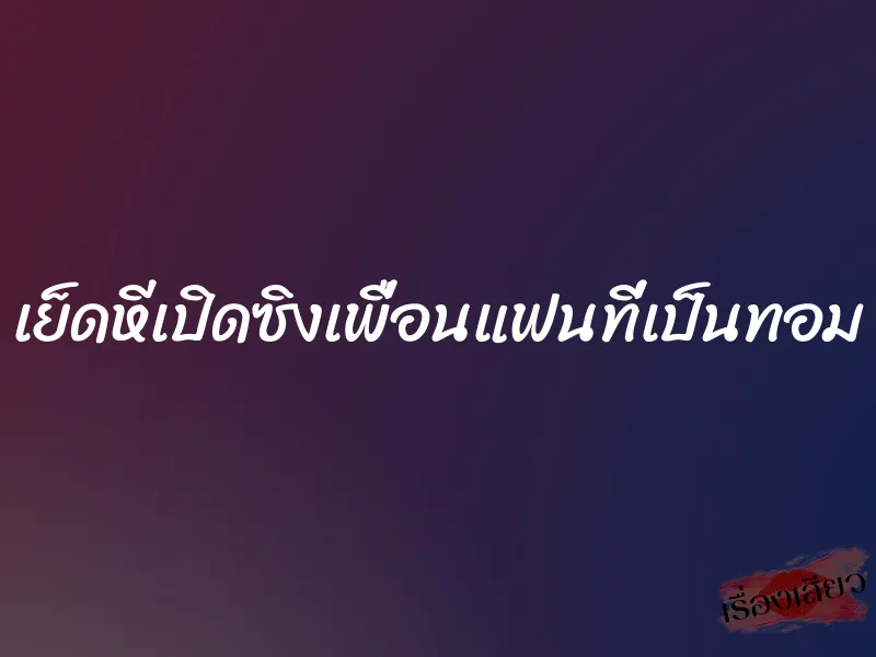 เย็ดหีเปิดซิงเพื่อนแฟนที่เป็นทอม 10 เย็ดหีเปิดซิงเพื่อนแฟนที่เป็นทอม