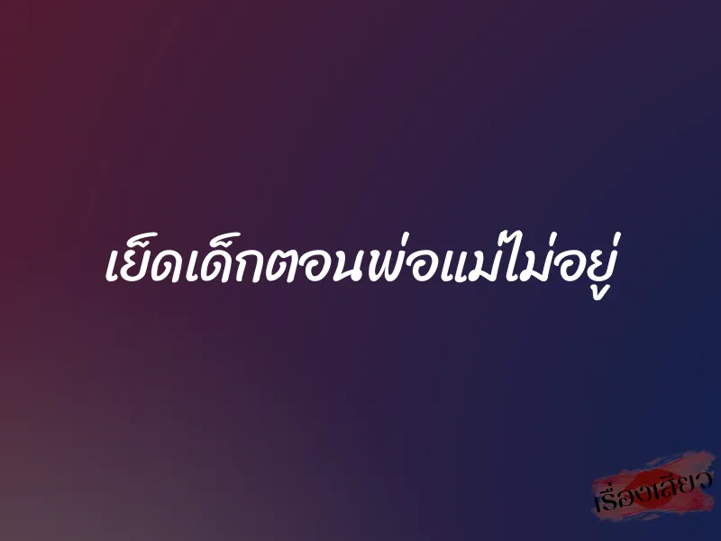 เย็ดเด็กตอนพ่อแม่ไม่อยู่ 1 เย็ดเด็กตอนพ่อแม่ไม่อยู่