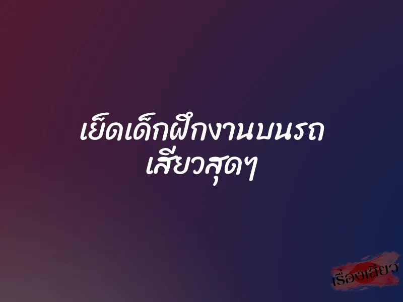 เย็ดเด็กฝึกงานบนรถ เสียวสุดๆ 1 เย็ดเด็กฝึกงานบนรถ เสียวสุดๆ