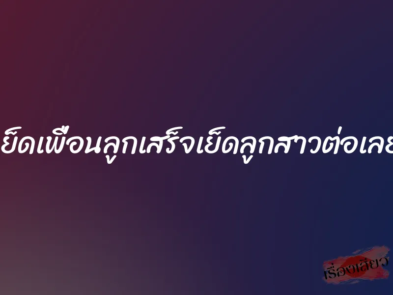 เย็ดเพื่อนลูกเสร็จเย็ดลูกสาวต่อเลย 1 เย็ดเพื่อนลูกเสร็จเย็ดลูกสาวต่อเลย