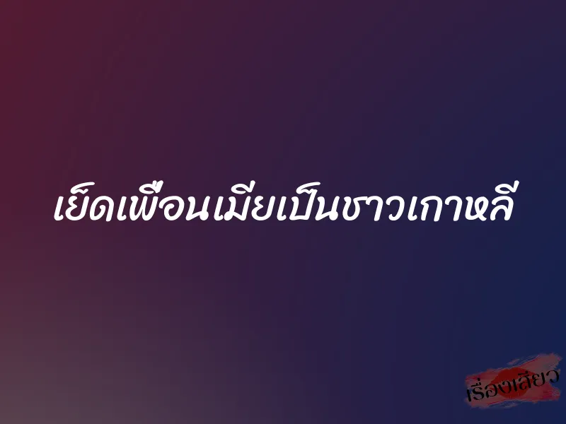 เย็ดเพื่อนเมียเป็นชาวเกาหลี 1 เย็ดเพื่อนเมียเป็นชาวเกาหลี