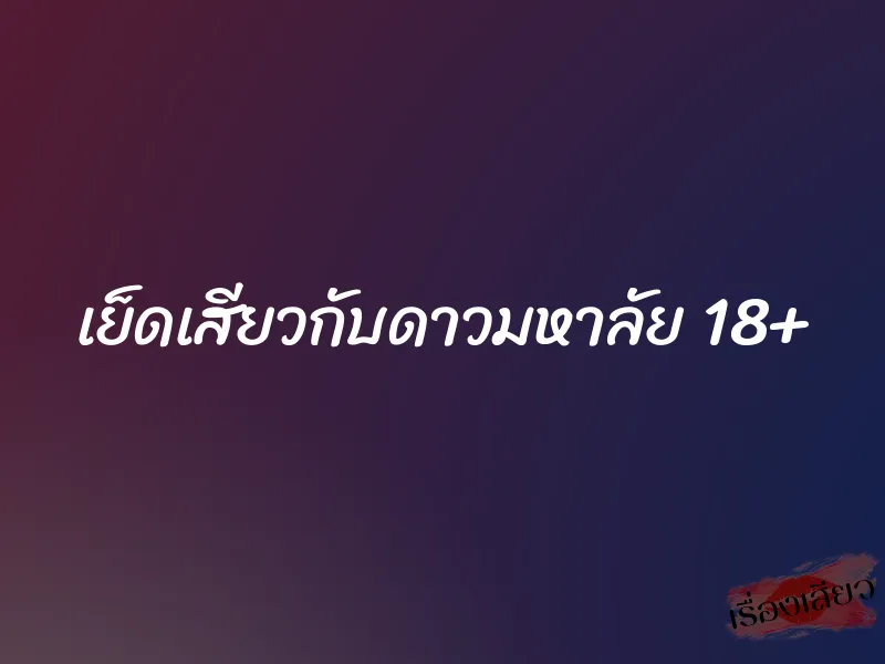 เย็ดเสียวกับดาวมหาลัย 18+ 1 เย็ดเสียวกับดาวมหาลัย 18+