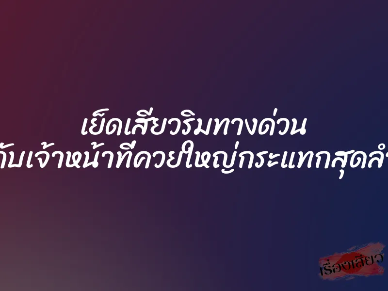 เย็ดเสียวริมทางด่วน กับเจ้าหน้าที่ควยใหญ่กระแทกสุดลำ 1 เย็ดเสียวริมทางด่วน กับเจ้าหน้าที่ควยใหญ่กระแทกสุดลำ