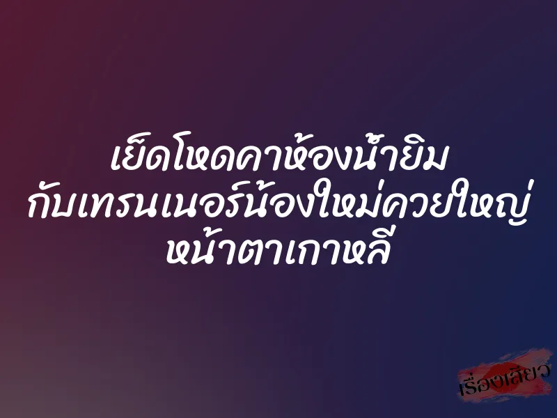 เย็ดโหดคาห้องน้ำยิม กับเทรนเนอร์น้องใหม่ควยใหญ่ หน้าตาเกาหลี 1 เย็ดโหดคาห้องน้ำยิม กับเทรนเนอร์น้องใหม่ควยใหญ่ หน้าตาเกาหลี