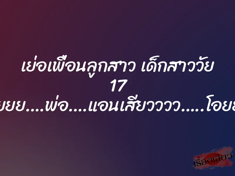 เย่อเพื่อนลูกสาว เด็กสาววัย 17 “อูยยย….พ่อ….แอนเสียวววว…..โอยยย” 6 เย่อเพื่อนลูกสาว เด็กสาววัย 17 “อูยยย….พ่อ….แอนเสียวววว…..โอยยย”