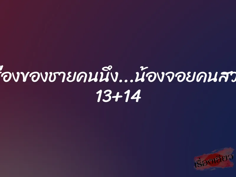 เรื่องของชายคนนึง...น้องจอยคนสวย 13+14 1 เรื่องของชายคนนึง...น้องจอยคนสวย 13+14
