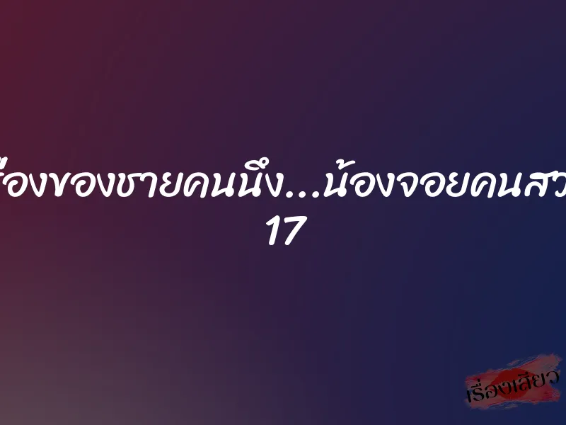 เรื่องของชายคนนึง...น้องจอยคนสวย 17 1 เรื่องของชายคนนึง...น้องจอยคนสวย 17