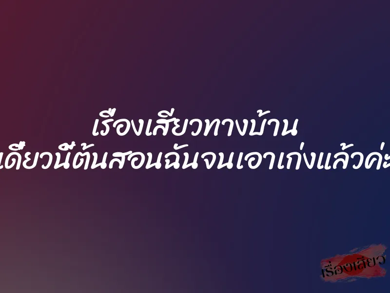 เรื่องเสียวทางบ้าน เดี๋ยวนี้ต้นสอนฉันจนเอาเก่งแล้วค่ะ 1 เรื่องเสียวทางบ้าน เดี๋ยวนี้ต้นสอนฉันจนเอาเก่งแล้วค่ะ