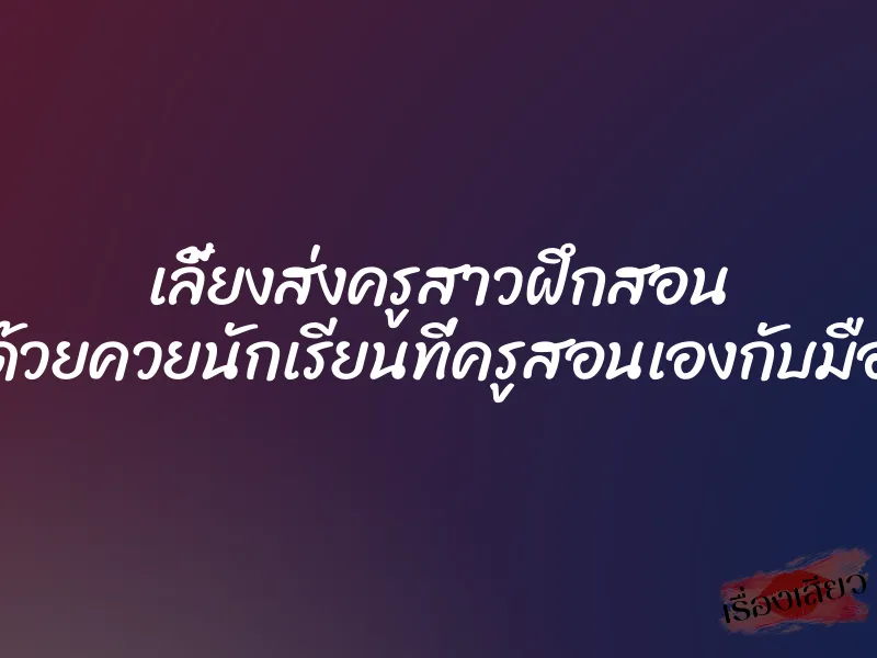 เลี้ยงส่งครูสาวฝึกสอน ด้วยควยนักเรียนที่ครูสอนเองกับมือ 1 เลี้ยงส่งครูสาวฝึกสอน ด้วยควยนักเรียนที่ครูสอนเองกับมือ