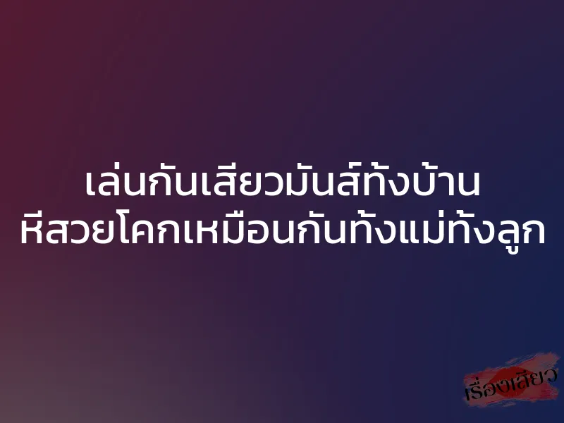 เล่นกันเสียวมันส์ทั้งบ้าน หีสวยโคกเหมือนกันทั้งแม่ทั้งลูก 1 เล่นกันเสียวมันส์ทั้งบ้าน หีสวยโคกเหมือนกันทั้งแม่ทั้งลูก