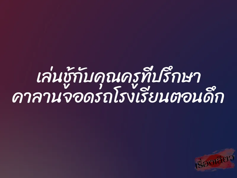 เล่นชู้กับคุณครูที่ปรึกษา คาลานจอดรถโรงเรียนตอนดึก 1 เล่นชู้กับคุณครูที่ปรึกษา คาลานจอดรถโรงเรียนตอนดึก
