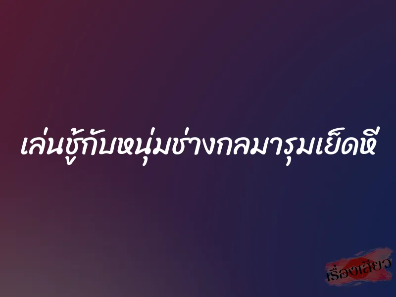 เล่นชู้กับหนุ่มช่างกลมารุมเย็ดหี 5 เล่นชู้กับหนุ่มช่างกลมารุมเย็ดหี
