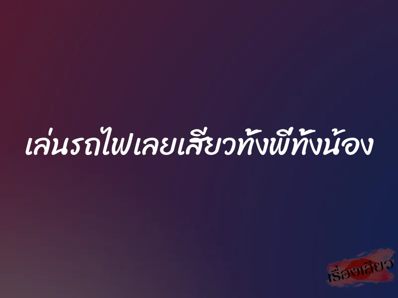 เล่นรถไฟเลยเสียวทั้งพี่ทั้งน้อง 1 เล่นรถไฟเลยเสียวทั้งพี่ทั้งน้อง