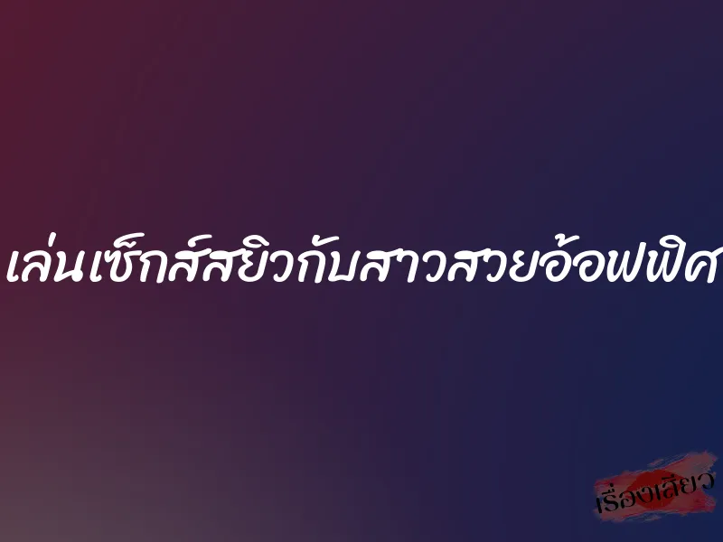 เล่นเซ็กส์สยิวกับสาวสวยอ้อฟฟิศ 1 เล่นเซ็กส์สยิวกับสาวสวยอ้อฟฟิศ
