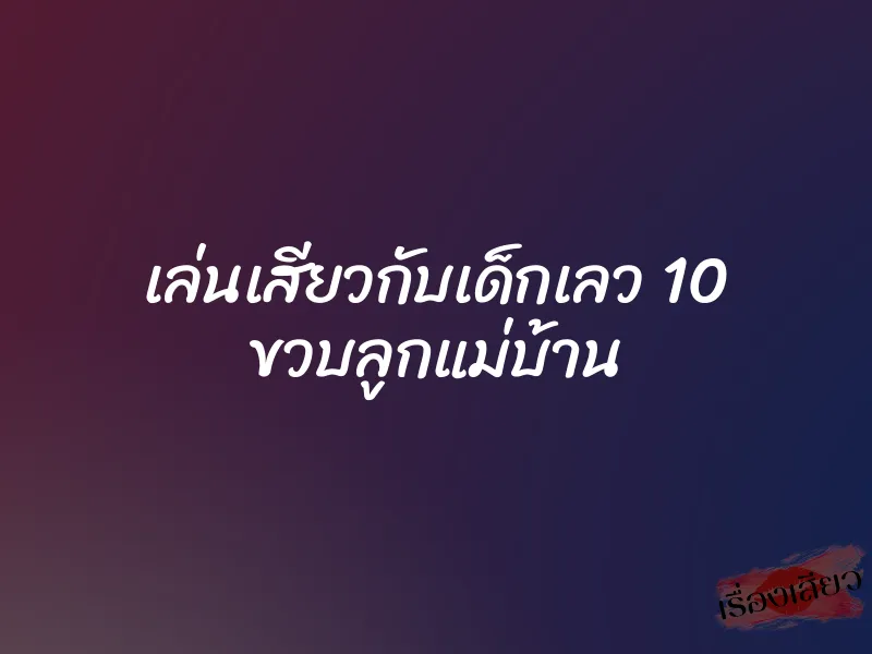 เล่นเสียวกับเด็กเลว 10 ขวบลูกแม่บ้าน 6 เล่นเสียวกับเด็กเลว 10 ขวบลูกแม่บ้าน