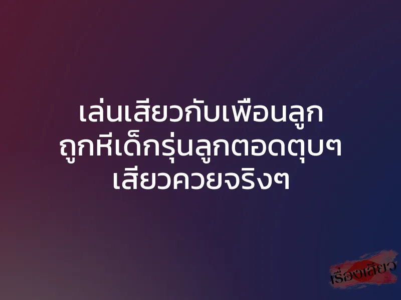 เล่นเสียวกับเพื่อนลูก ถูกหีเด็กรุ่นลูกตอดตุบๆ เสียวควยจริงๆ 1 เล่นเสียวกับเพื่อนลูก ถูกหีเด็กรุ่นลูกตอดตุบๆ เสียวควยจริงๆ