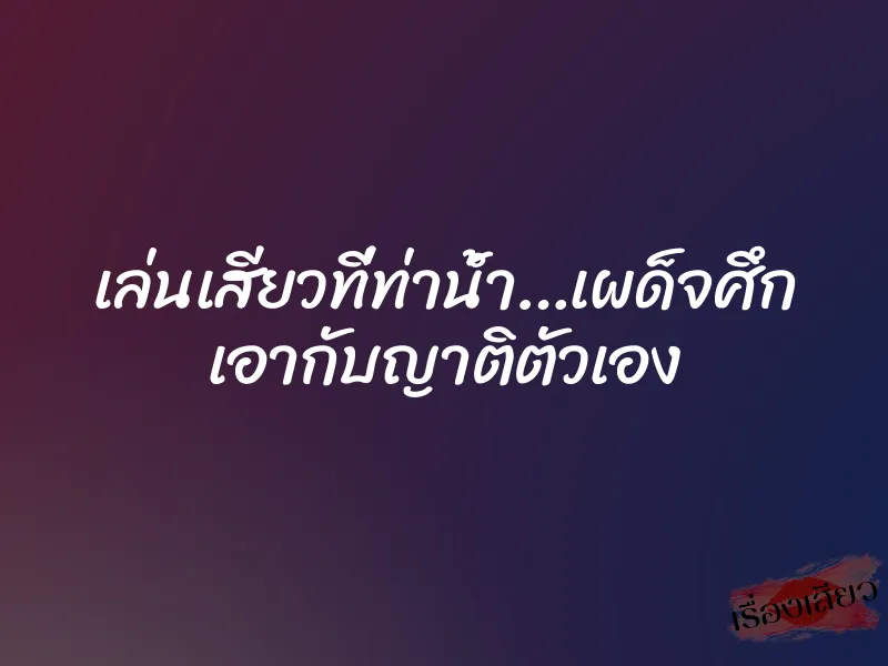เล่นเสียวที่ท่าน้ำ…เผด็จศึก เอากับญาติตัวเอง 1 เล่นเสียวที่ท่าน้ำ…เผด็จศึก เอากับญาติตัวเอง