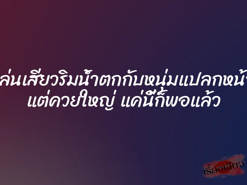 เล่นเสียวริมน้ำตกกับหนุ่มแปลกหน้า แต่ควยใหญ่ แค่นี้ก็พอแล้ว 1 เล่นเสียวริมน้ำตกกับหนุ่มแปลกหน้า แต่ควยใหญ่ แค่นี้ก็พอแล้ว