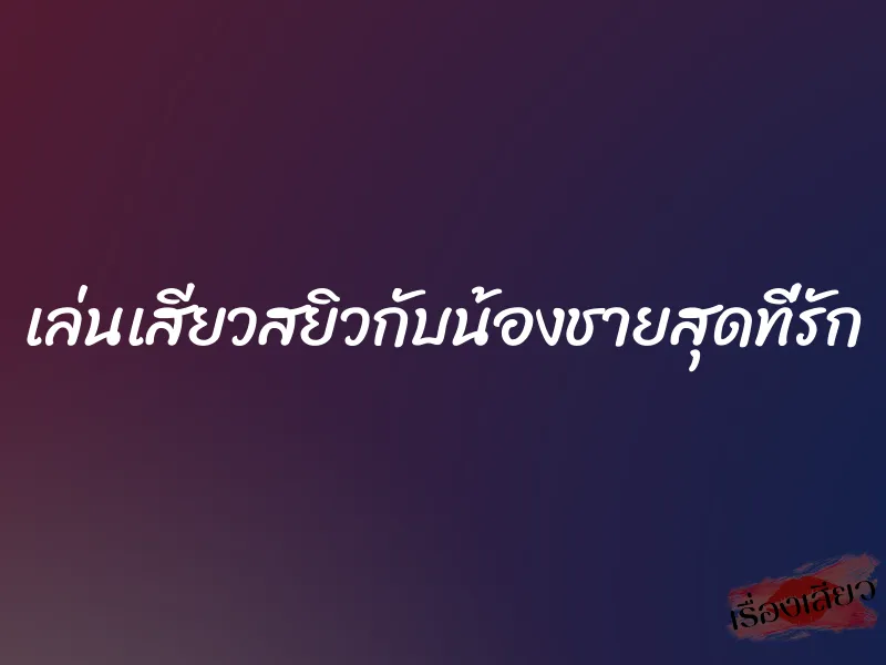 เล่นเสียวสยิวกับน้องชายสุดที่รัก 10 เล่นเสียวสยิวกับน้องชายสุดที่รัก