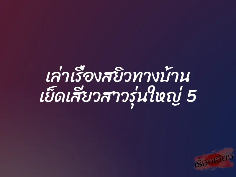 เล่าเรื่องสยิวทางบ้าน เย็ดเสียวสาวรุ่นใหญ่ 5 1 เล่าเรื่องสยิวทางบ้าน เย็ดเสียวสาวรุ่นใหญ่ 5