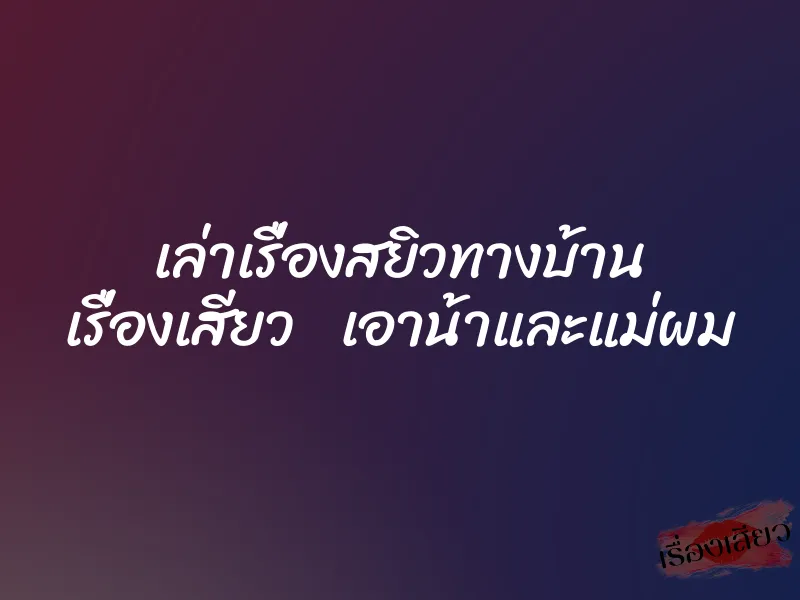 เล่าเรื่องสยิวทางบ้าน เรื่องเสียว เอาน้าและแม่ผม 6 เล่าเรื่องสยิวทางบ้าน เรื่องเสียว เอาน้าและแม่ผม