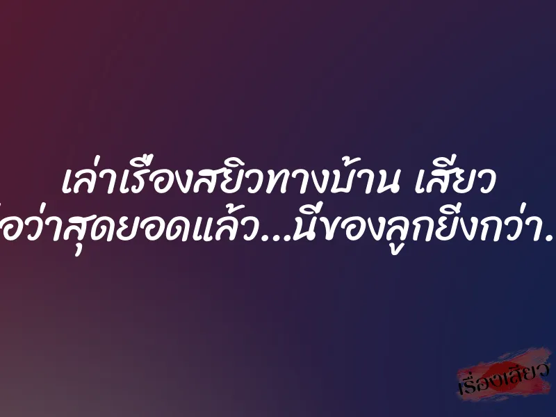 เล่าเรื่องสยิวทางบ้าน เสียว พ่อว่าสุดยอดแล้ว…นี่ของลูกยิ่งกว่า…. 1 เล่าเรื่องสยิวทางบ้าน เสียว พ่อว่าสุดยอดแล้ว…นี่ของลูกยิ่งกว่า….
