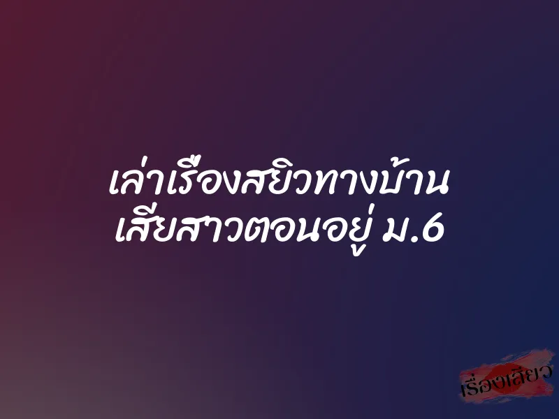 เล่าเรื่องสยิวทางบ้าน เสียสาวตอนอยู่ ม.6 1 เล่าเรื่องสยิวทางบ้าน เสียสาวตอนอยู่ ม.6