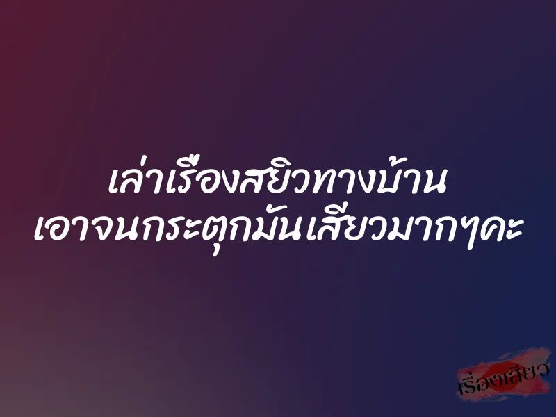 เล่าเรื่องสยิวทางบ้าน เอาจนกระตุกมันเสียวมากๆคะ 1 เล่าเรื่องสยิวทางบ้าน เอาจนกระตุกมันเสียวมากๆคะ