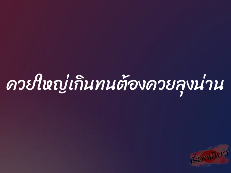 ควยใหญ่เกินทนต้องควยลุงน่าน 1 ควยใหญ่เกินทนต้องควยลุงน่าน