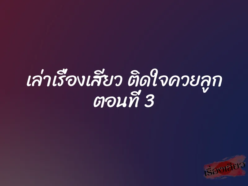 เล่าเรื่องเสียว ติดใจควยลูก ตอนที่ 3 1 เล่าเรื่องเสียว ติดใจควยลูก ตอนที่ 3