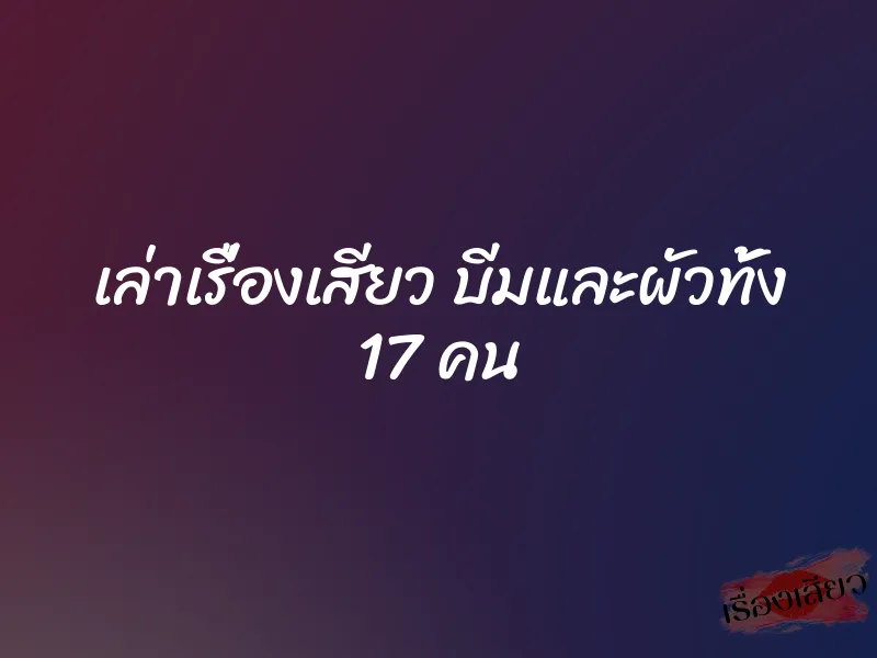 เล่าเรื่องเสียว บีมและผัวทั้ง 17 คน 7 เล่าเรื่องเสียว บีมและผัวทั้ง 17 คน