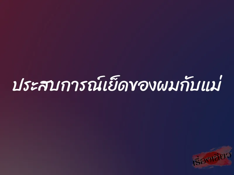 ประสบการณ์เย็ดของผมกับแม่ 1 ประสบการณ์เย็ดของผมกับแม่