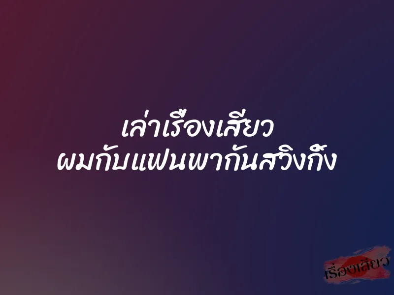 เล่าเรื่องเสียว ผมกับแฟนพากันสวิงกิ้ง 1 เล่าเรื่องเสียว ผมกับแฟนพากันสวิงกิ้ง