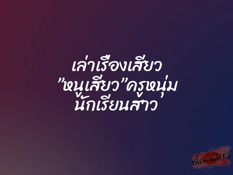 เล่าเรื่องเสียว ”หนูเสียว”ครูหนุ่ม นักเรียนสาว 1 เล่าเรื่องเสียว ”หนูเสียว”ครูหนุ่ม นักเรียนสาว