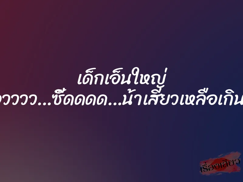 เด็กเอ็นใหญ่ ”โอวววว…ซี๊ดดดด…น้าเสียวเหลือเกิน…” 1 เด็กเอ็นใหญ่ ”โอวววว…ซี๊ดดดด…น้าเสียวเหลือเกิน…”