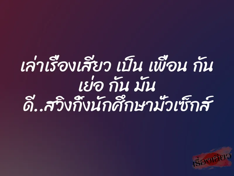 เล่าเรื่องเสียว เป็น เพื่อน กัน เย่อ กัน มัน ดี..สวิงกิ้งนักศึกษามั่วเซ็กส์ 1 เล่าเรื่องเสียว เป็น เพื่อน กัน เย่อ กัน มัน ดี..สวิงกิ้งนักศึกษามั่วเซ็กส์