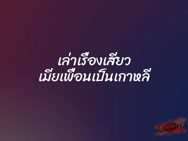 เล่าเรื่องเสียว เมียเพื่อนเป็นเกาหลี 1 เล่าเรื่องเสียว เมียเพื่อนเป็นเกาหลี