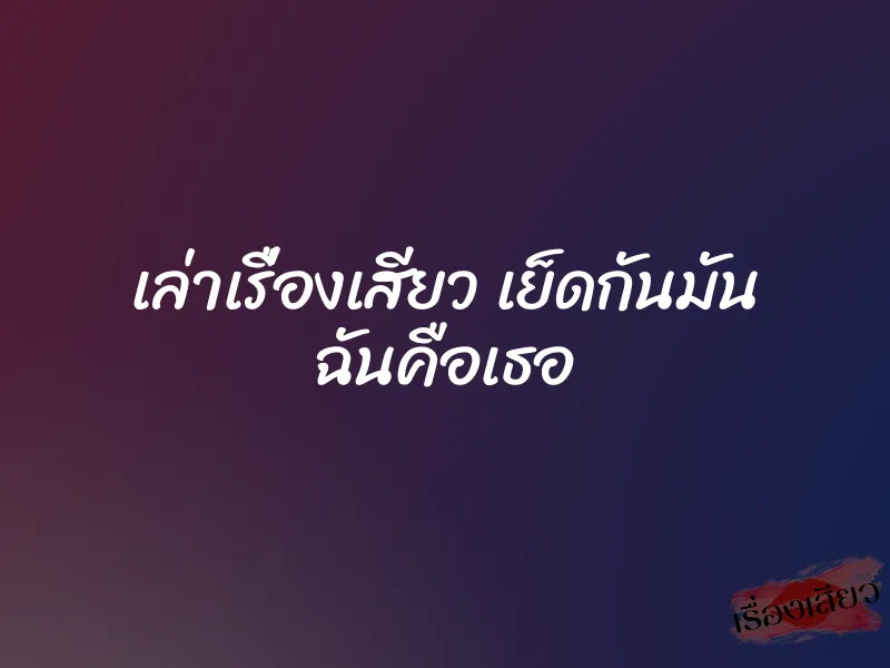 เล่าเรื่องเสียว เย็ดกันมัน ฉันคือเธอ 10 เล่าเรื่องเสียว เย็ดกันมัน ฉันคือเธอ