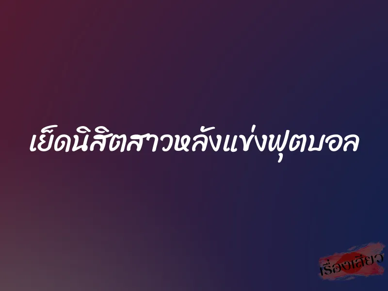 เย็ดนิสิตสาวหลังแข่งฟุตบอล 1 เย็ดนิสิตสาวหลังแข่งฟุตบอล
