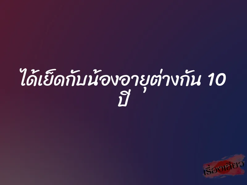 ได้เย็ดกับน้องอายุต่างกัน 10 ปี 1 ได้เย็ดกับน้องอายุต่างกัน 10 ปี