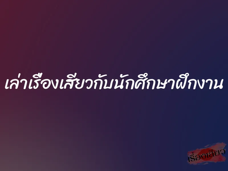 เล่าเรื่องเสียวกับนักศึกษาฝึกงาน 1 เล่าเรื่องเสียวกับนักศึกษาฝึกงาน