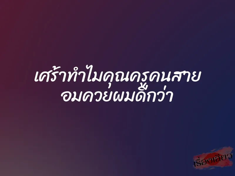 เศร้าทำไมคุณครูคนสาย อมควยผมดีกว่า 1 เศร้าทำไมคุณครูคนสาย อมควยผมดีกว่า