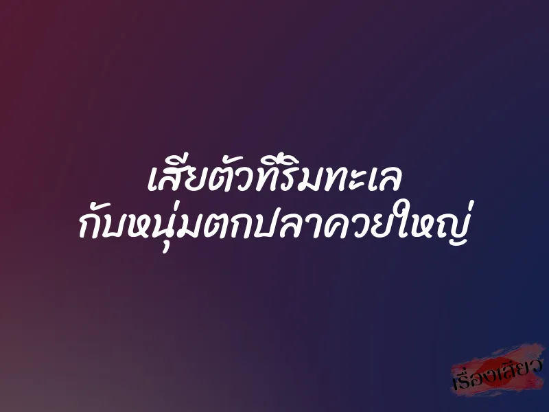 เสียตัวที่ริมทะเล กับหนุ่มตกปลาควยใหญ่ 1 เสียตัวที่ริมทะเล กับหนุ่มตกปลาควยใหญ่