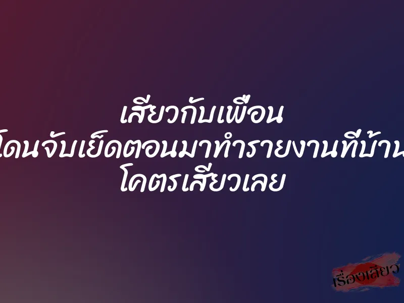 เสียวกับเพื่อน โดนจับเย็ดตอนมาทำรายงานที่บ้าน โคตรเสียวเลย 1 เสียวกับเพื่อน โดนจับเย็ดตอนมาทำรายงานที่บ้าน โคตรเสียวเลย