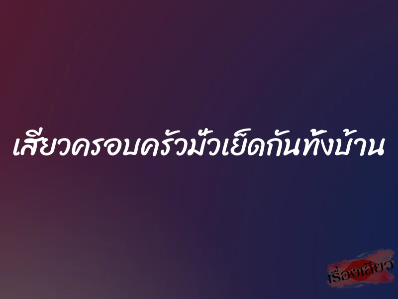 เสียวครอบครัวมั่วเย็ดกันทั้งบ้าน 4 เสียวครอบครัวมั่วเย็ดกันทั้งบ้าน